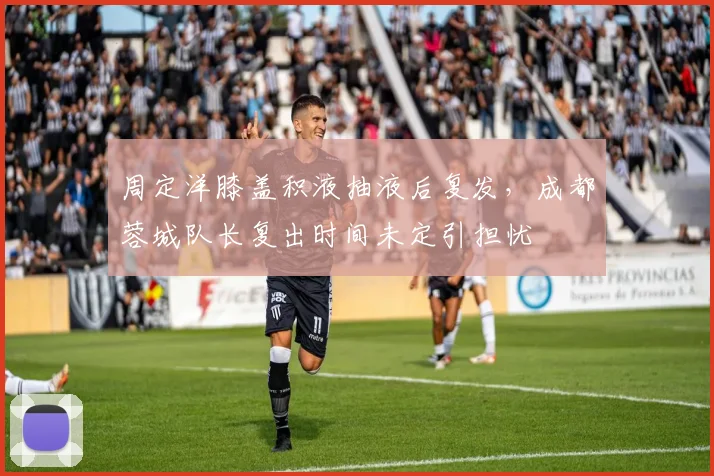 周定洋膝盖积液抽液后复发,成都蓉城队长复出时间未定引担忧