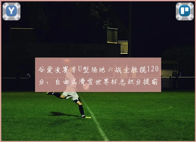 谷爱凌赛季U型场地六战全胜揽120分，自由式滑雪世界杯总积分提前三站锁定冠军