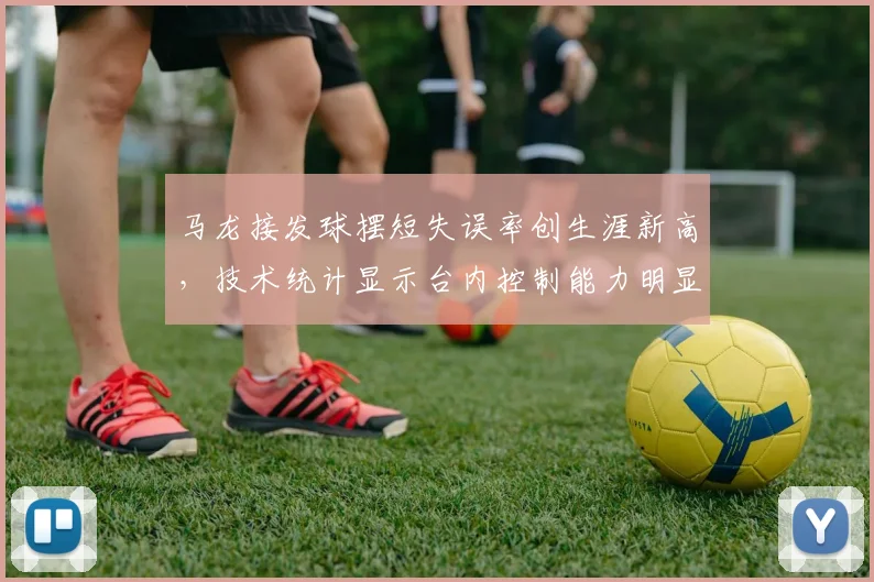 马龙接发球摆短失误率创生涯新高,技术统计显示台内控制能力明显下滑