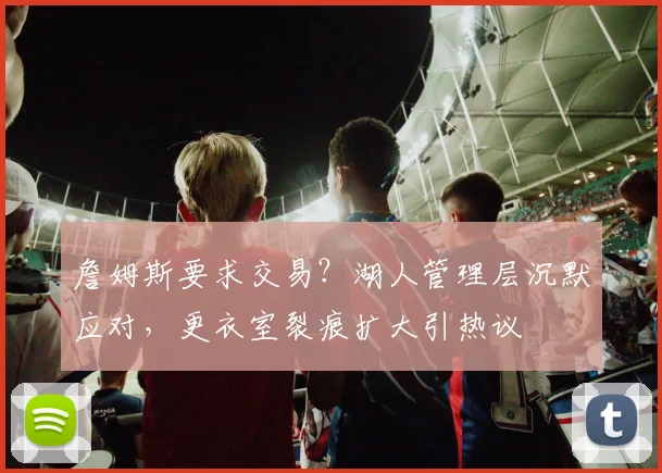 詹姆斯要求交易?湖人管理层沉默应对,更衣室裂痕扩大引热议