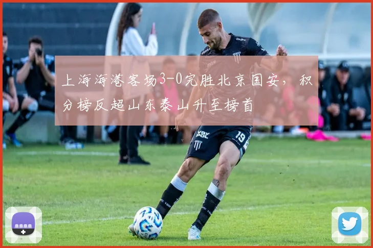 上海海港客场3-0完胜北京国安,积分榜反超山东泰山升至榜首