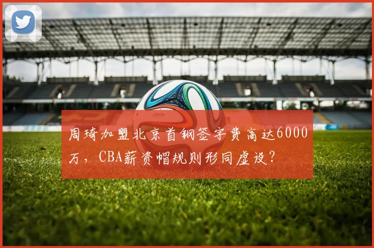 周琦加盟北京首钢签字费高达6000万,CBA薪资帽规则形同虚设?