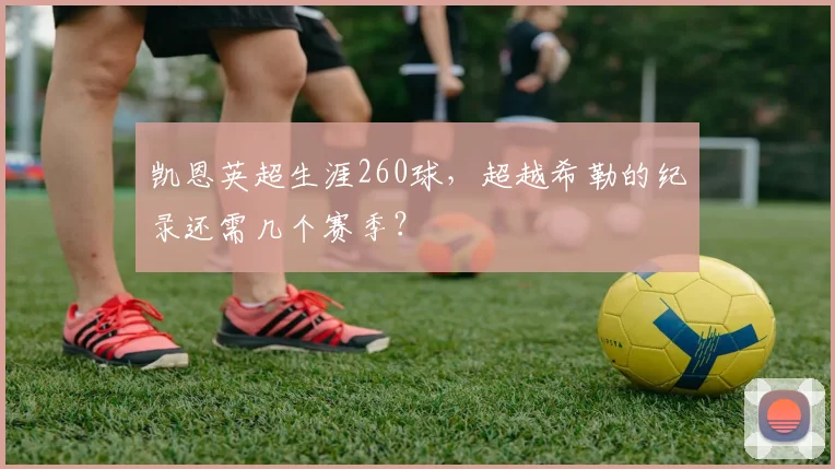 凯恩英超生涯260球,超越希勒的纪录还需几个赛季?