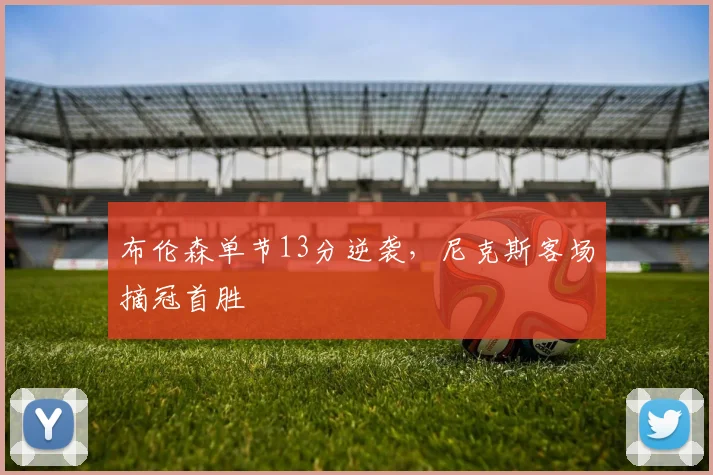 布伦森单节13分逆袭，尼克斯客场摘冠首胜