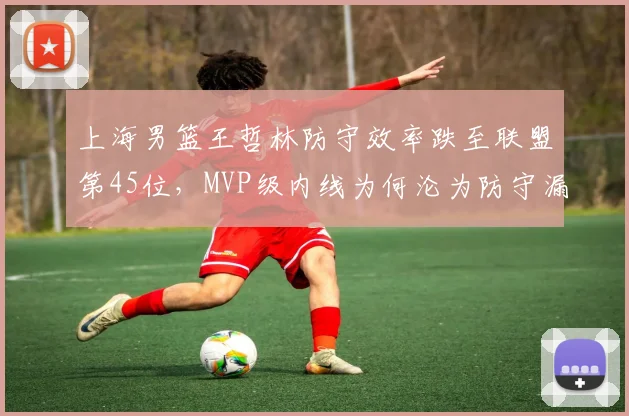 上海男篮王哲林防守效率跌至联盟第45位,MVP级内线为何沦为防守漏洞